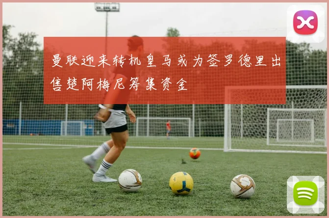 曼联迎来转机皇马或为签罗德里出售楚阿梅尼筹集资金