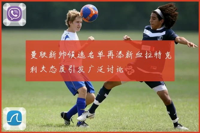 曼联新帅候选名单再添新血拉特克利夫态度引发广泛讨论