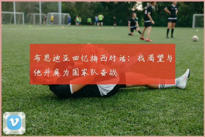 布恩迪亚回忆梅西对话：我渴望与他并肩为国家队奋战