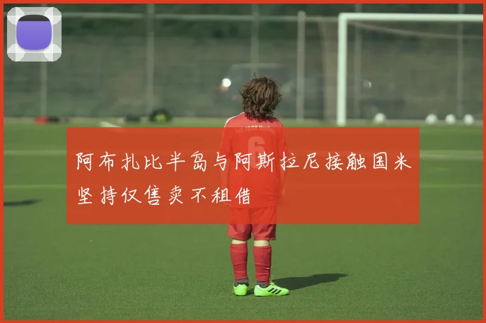 阿布扎比半岛与阿斯拉尼接触国米坚持仅售卖不租借