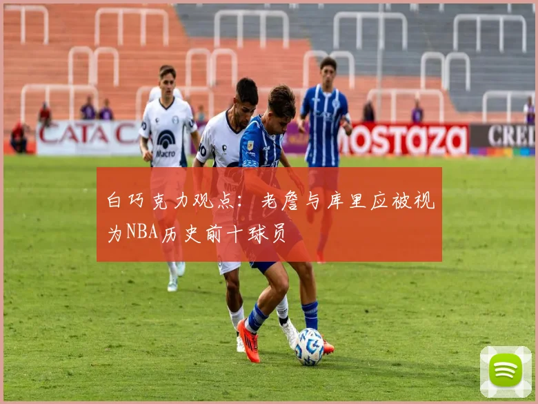 白巧克力观点：老詹与库里应被视为NBA历史前十球员