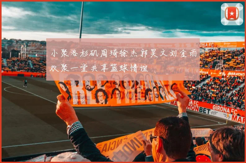 小聚洛杉矶周琦徐杰郭昊文刘金雨欢聚一堂共享篮球情谊