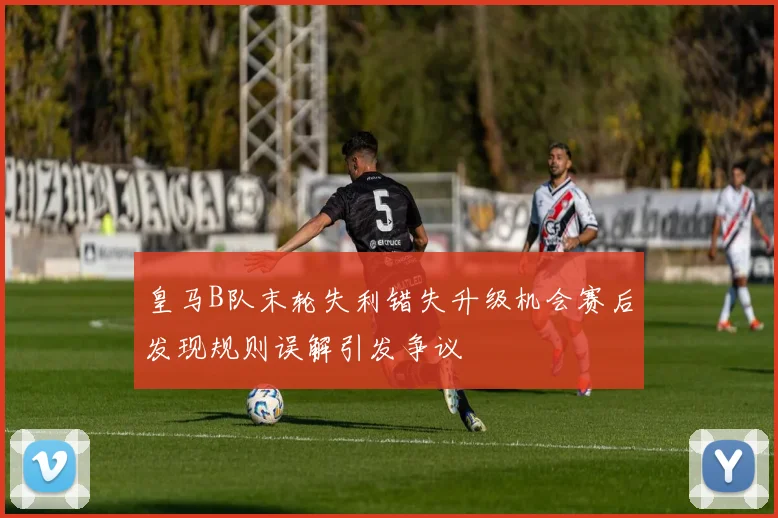 皇马B队末轮失利错失升级机会赛后发现规则误解引发争议