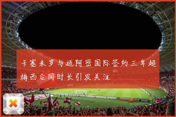 卡塞米罗与迈阿密国际签约三年超梅西合同时长引发关注