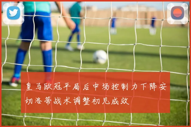 皇马欧冠平局后中场控制力下降安切洛蒂战术调整初见成效