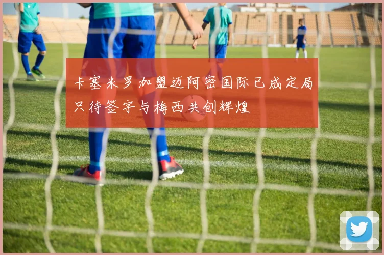 卡塞米罗加盟迈阿密国际已成定局只待签字与梅西共创辉煌