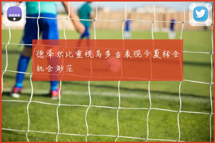 德泽尔比重视乌多吉表现今夏转会机会渺茫