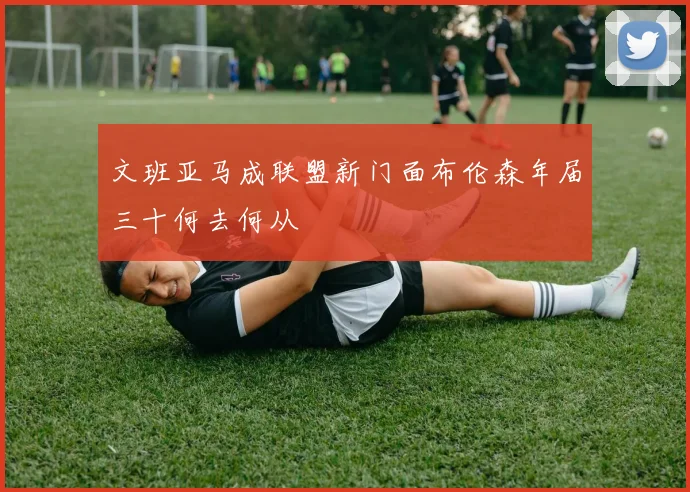 文班亚马成联盟新门面布伦森年届三十何去何从