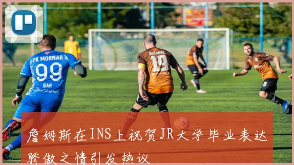 詹姆斯在INS上祝贺JR大学毕业表达骄傲之情引发热议