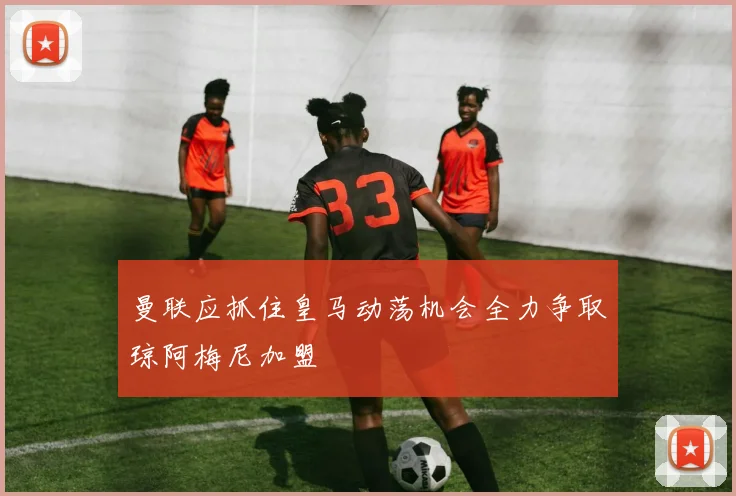 曼联应抓住皇马动荡机会全力争取琼阿梅尼加盟