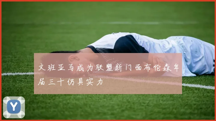 文班亚马成为联盟新门面布伦森年届三十仍具实力