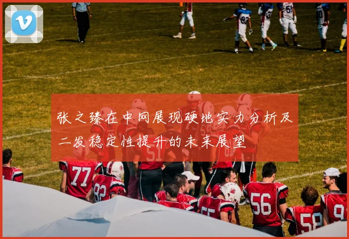 张之臻在中网展现硬地实力分析及二发稳定性提升的未来展望