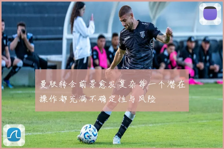 曼联转会前景愈发复杂每一个潜在操作都充满不确定性与风险