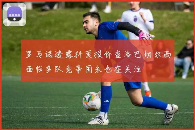 罗马诺透露科莫报价查洛巴切尔西面临多队竞争国米也在关注