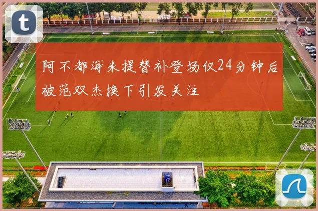 阿不都海米提替补登场仅24分钟后被范双杰换下引发关注