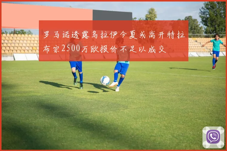 罗马诺透露乌拉伊今夏或离开特拉布宗2500万欧报价不足以成交