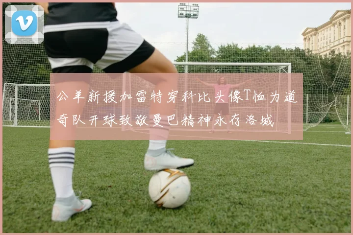 公羊新援加雷特穿科比头像T恤为道奇队开球致敬曼巴精神永存洛城