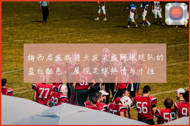 梅西启发我将头发染成阿根廷队的蓝白配色，展现足球热情与个性