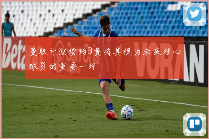 曼联计划续约B费将其视为未来核心球员的重要一环