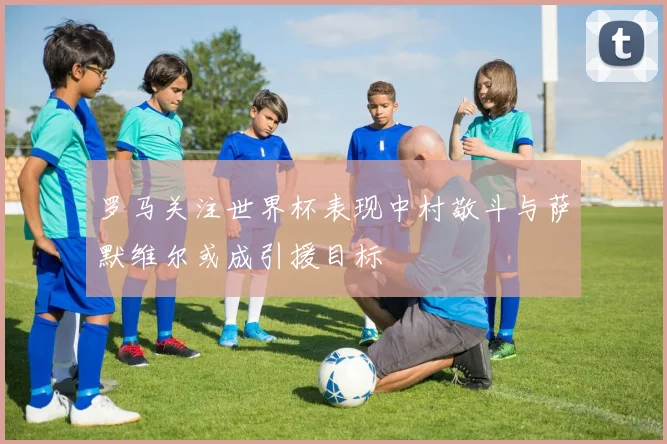 罗马关注世界杯表现中村敬斗与萨默维尔或成引援目标