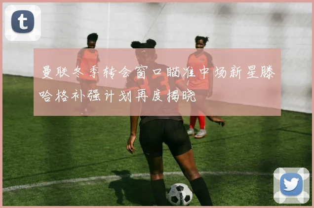曼联冬季转会窗口瞄准中场新星滕哈格补强计划再度揭晓
