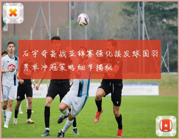 石宇奇备战亚锦赛强化接发球国羽男单冲冠策略细节揭秘