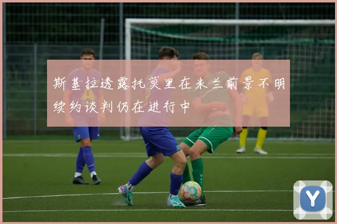 斯基拉透露托莫里在米兰前景不明续约谈判仍在进行中