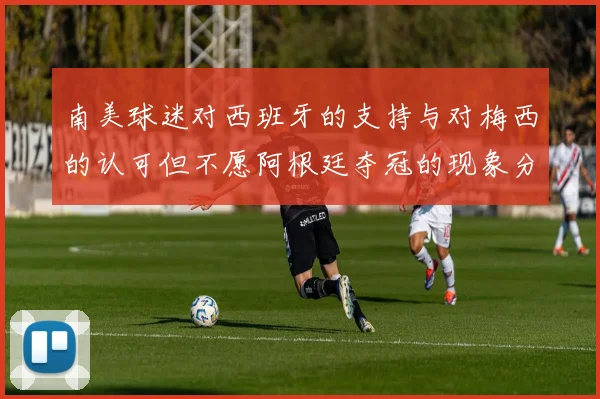 南美球迷对西班牙的支持与对梅西的认可但不愿阿根廷夺冠的现象分析