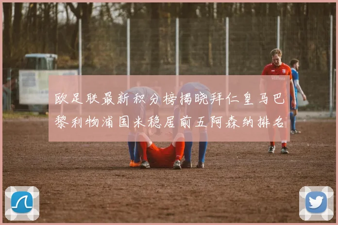 欧足联最新积分榜揭晓拜仁皇马巴黎利物浦国米稳居前五阿森纳排名第七